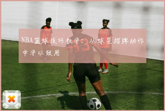 NBA篮球技巧教学:从球星招牌动作中学以致用