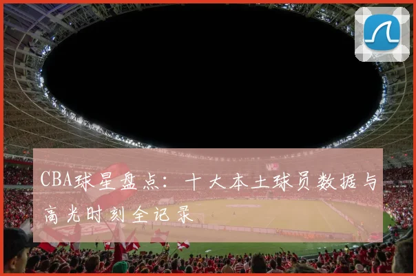 CBA球星盘点：十大本土球员数据与高光时刻全记录