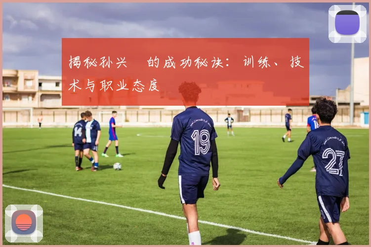 揭秘孙兴慜的成功秘诀：训练、技术与职业态度