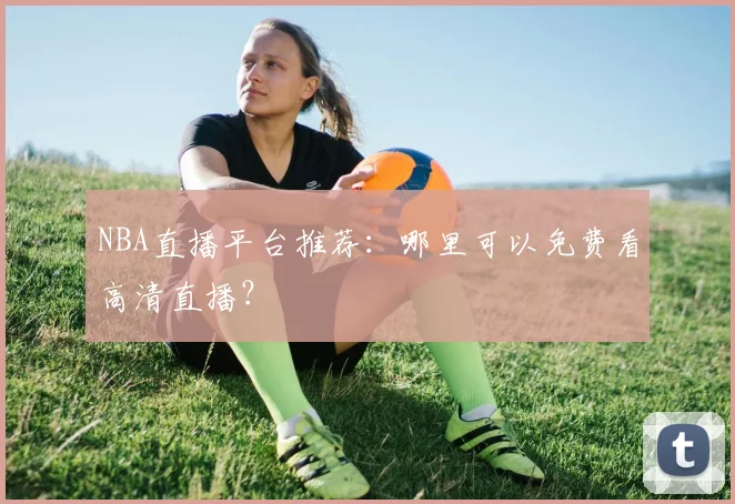 NBA直播平台推荐:哪里可以免费看高清直播?