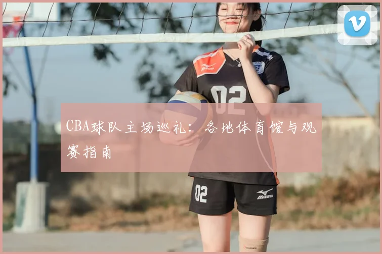 CBA球队主场巡礼：各地体育馆与观赛指南